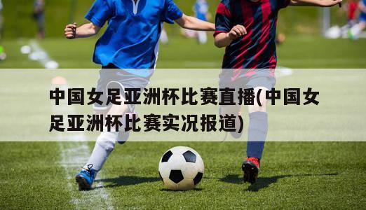 中国女足亚洲杯比赛直播(中国女足亚洲杯比赛实况报道)